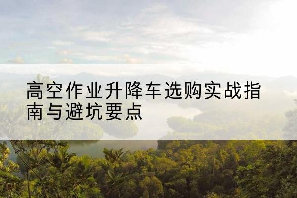 雅安升降车怎么选-高空作业升降车选购实战指南与避坑要点