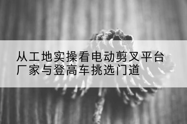 雅安电动剪叉升降平台厂家-从工地实操看电动剪叉平台厂家与登高车挑选门道