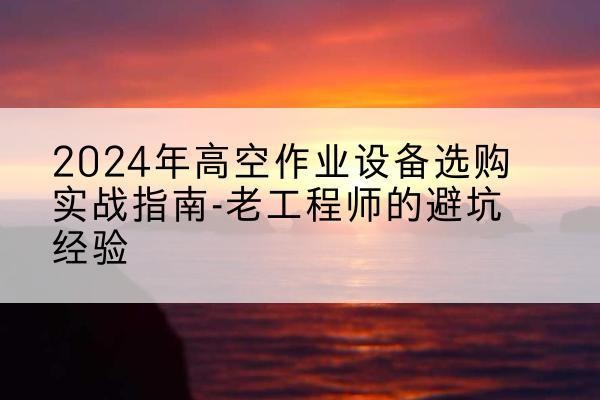 雅安高空作业升降机厂家推荐-2024年高空作业设备选购实战指南-老工程师的避坑经验