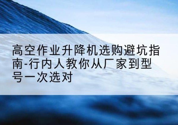 雅安升降平台厂家-高空作业升降机选购避坑指南-行内人教你从厂家到型号一次选对