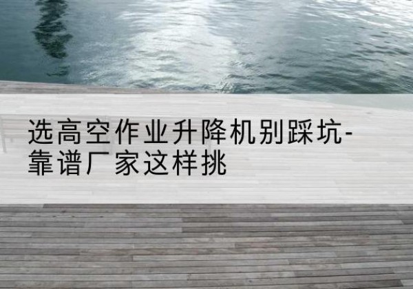 雅安剪叉式升降机厂家-选高空作业升降机别踩坑-靠谱厂家这样挑