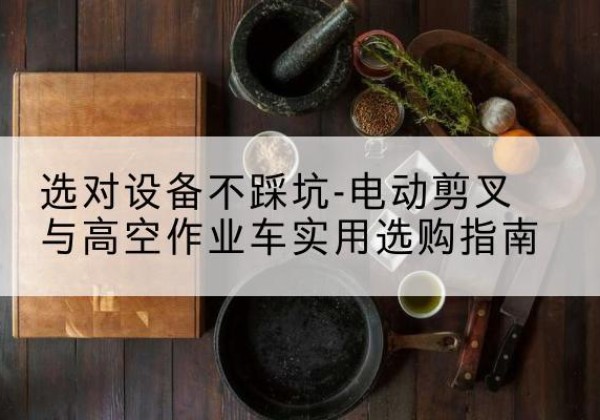 雅安电动剪叉升降平台怎么选-选对设备不踩坑-电动剪叉与高空作业车实用选购指南