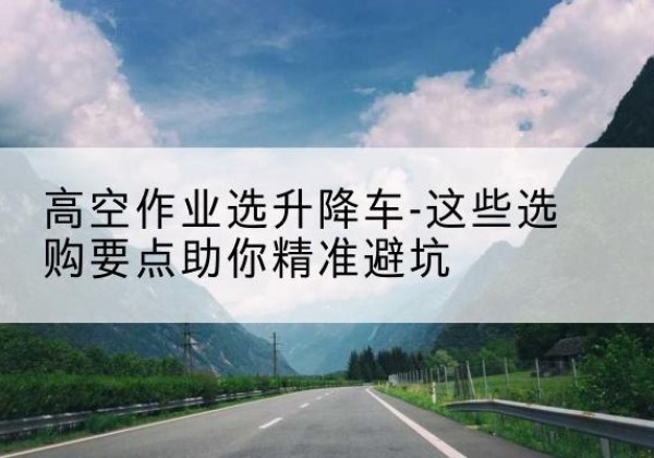 雅安升降车厂家-高空作业选升降车-这些选购要点助你*避坑