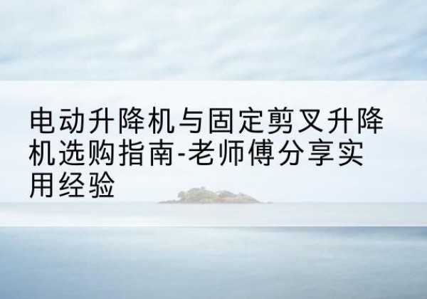 雅安电动升降机怎么选-电动升降机与固定剪叉升降机选购指南-老师傅分享实用经验