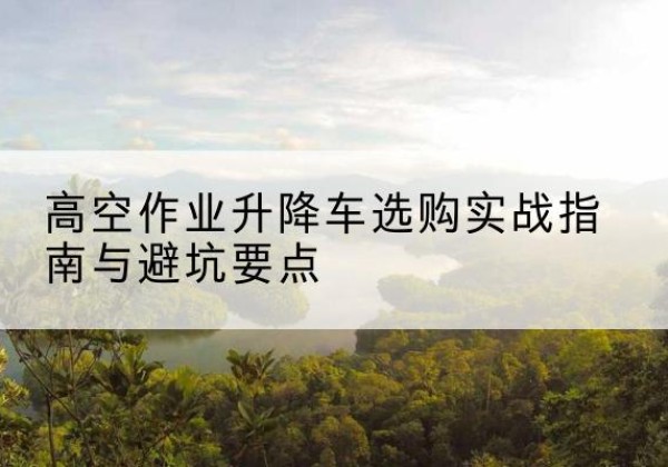 雅安升降车怎么选-高空作业升降车选购实战指南与避坑要点