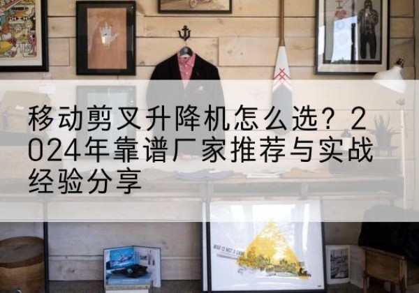 雅安升降平台厂家推荐-移动剪叉升降机怎么选？2024年靠谱厂家推荐与实战经验分享