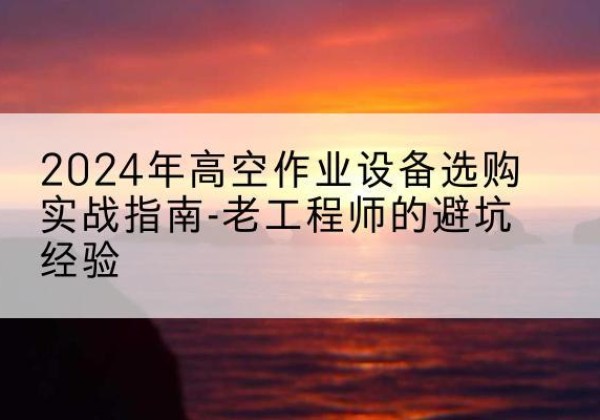 雅安高空作业升降机厂家推荐-2024年高空作业设备选购实战指南-老工程师的避坑经验